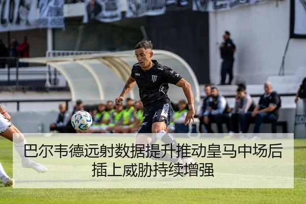巴尔韦德远射数据提升推动皇马中场后插上威胁持续增强